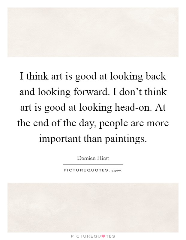 I think art is good at looking back and looking forward. I don't think art is good at looking head-on. At the end of the day, people are more important than paintings Picture Quote #1