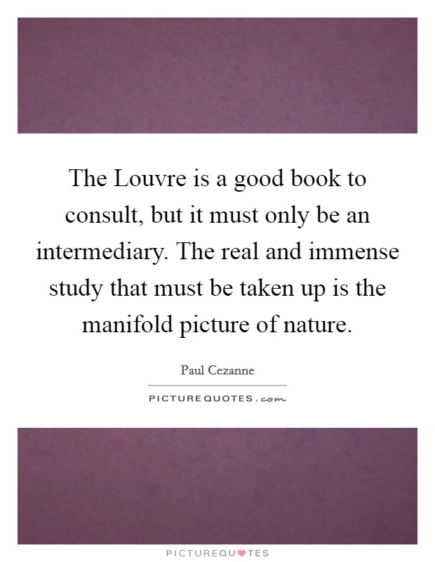 The Louvre is a good book to consult, but it must only be an intermediary. The real and immense study that must be taken up is the manifold picture of nature Picture Quote #1