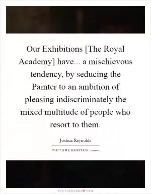Our Exhibitions [The Royal Academy] have... a mischievous tendency, by seducing the Painter to an ambition of pleasing indiscriminately the mixed multitude of people who resort to them Picture Quote #1