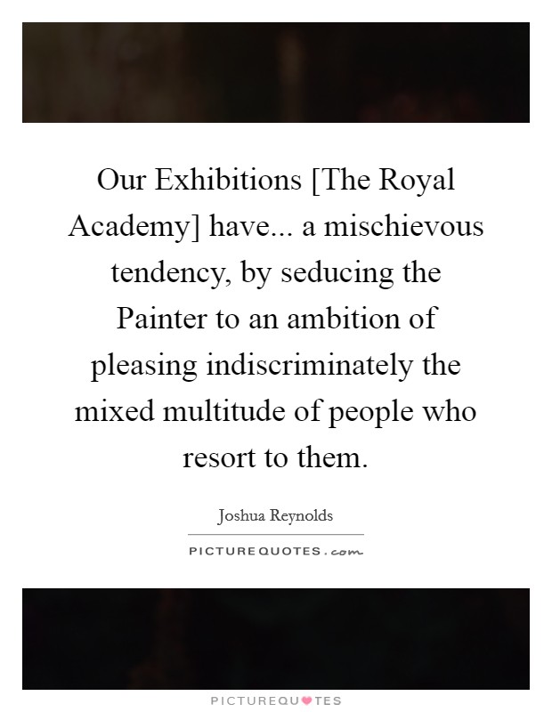 Our Exhibitions [The Royal Academy] have... a mischievous tendency, by seducing the Painter to an ambition of pleasing indiscriminately the mixed multitude of people who resort to them Picture Quote #1