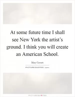 At some future time I shall see New York the artist’s ground. I think you will create an American School Picture Quote #1