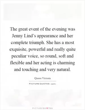 The great event of the evening was Jenny Lind’s appearance and her complete triumph. She has a most exquisite, powerful and really quite peculiar voice, so round, soft and flexible and her acting is charming and touching and very natural Picture Quote #1