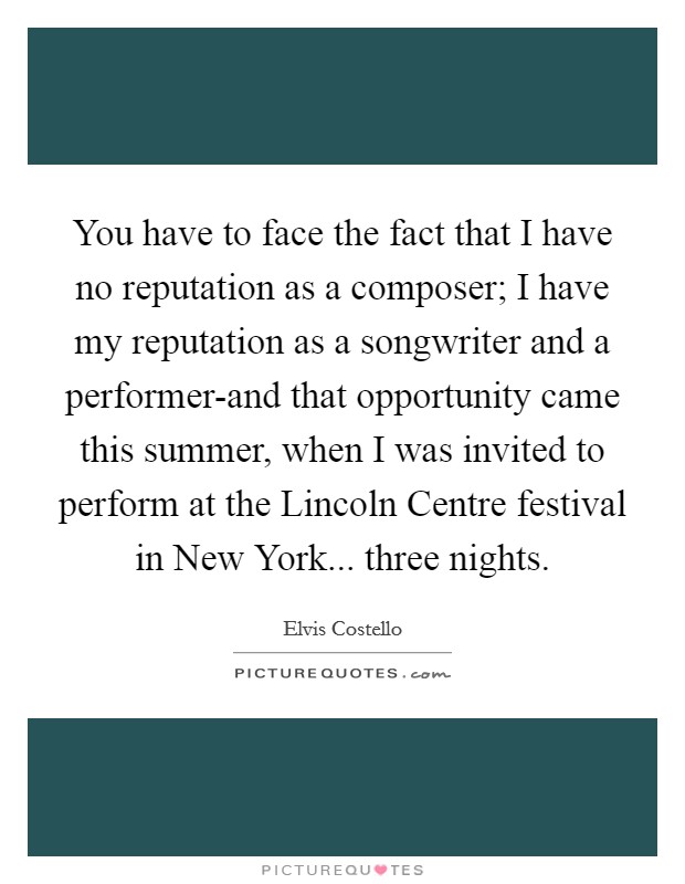 You have to face the fact that I have no reputation as a composer; I have my reputation as a songwriter and a performer-and that opportunity came this summer, when I was invited to perform at the Lincoln Centre festival in New York... three nights Picture Quote #1