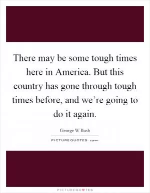 There may be some tough times here in America. But this country has gone through tough times before, and we’re going to do it again Picture Quote #1