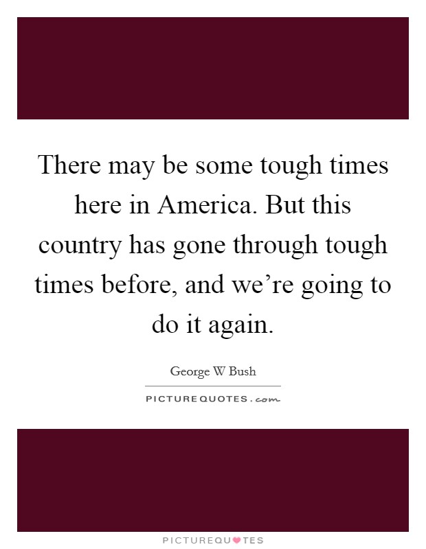There may be some tough times here in America. But this country has gone through tough times before, and we're going to do it again Picture Quote #1