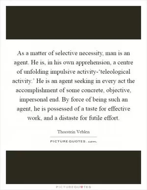 As a matter of selective necessity, man is an agent. He is, in his own apprehension, a centre of unfolding impulsive activity-‘teleological activity.’ He is an agent seeking in every act the accomplishment of some concrete, objective, impersonal end. By force of being such an agent, he is possessed of a taste for effective work, and a distaste for futile effort Picture Quote #1