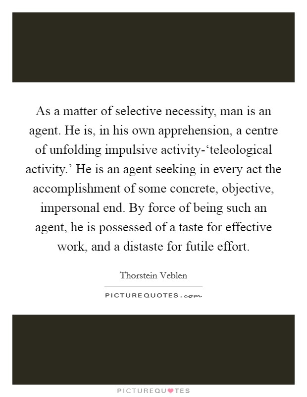 As a matter of selective necessity, man is an agent. He is, in his own apprehension, a centre of unfolding impulsive activity-‘teleological activity.' He is an agent seeking in every act the accomplishment of some concrete, objective, impersonal end. By force of being such an agent, he is possessed of a taste for effective work, and a distaste for futile effort Picture Quote #1