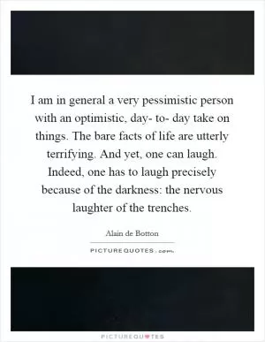 I am in general a very pessimistic person with an optimistic, day- to- day take on things. The bare facts of life are utterly terrifying. And yet, one can laugh. Indeed, one has to laugh precisely because of the darkness: the nervous laughter of the trenches Picture Quote #1