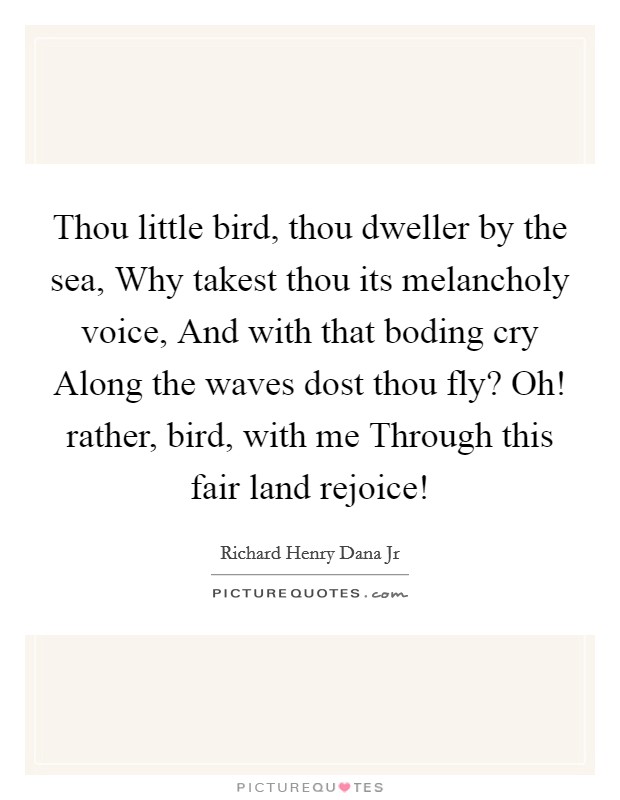 Thou little bird, thou dweller by the sea, Why takest thou its melancholy voice, And with that boding cry Along the waves dost thou fly? Oh! rather, bird, with me Through this fair land rejoice! Picture Quote #1