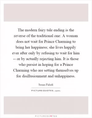 The modern fairy tale ending is the reverse of the traditional one: A woman does not wait for Prince Charming to bring her happiness; she lives happily ever after only by refusing to wait for him -- or by actually rejecting him. It is those who persist in hoping for a Prince Charming who are setting themselves up for disillusionment and unhappiness Picture Quote #1