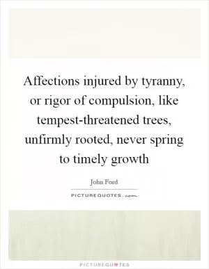 Affections injured by tyranny, or rigor of compulsion, like tempest-threatened trees, unfirmly rooted, never spring to timely growth Picture Quote #1