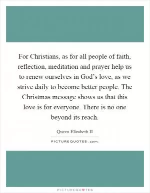 For Christians, as for all people of faith, reflection, meditation and prayer help us to renew ourselves in God’s love, as we strive daily to become better people. The Christmas message shows us that this love is for everyone. There is no one beyond its reach Picture Quote #1