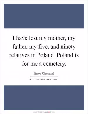 I have lost my mother, my father, my five, and ninety relatives in Poland. Poland is for me a cemetery Picture Quote #1