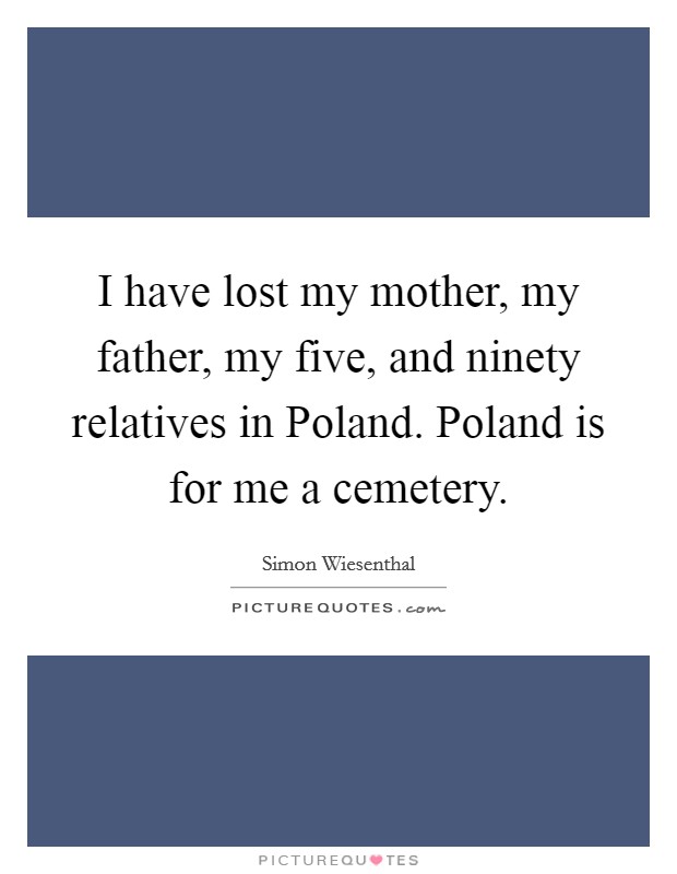 I have lost my mother, my father, my five, and ninety relatives in Poland. Poland is for me a cemetery Picture Quote #1