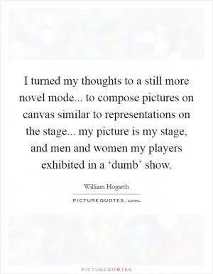 I turned my thoughts to a still more novel mode... to compose pictures on canvas similar to representations on the stage... my picture is my stage, and men and women my players exhibited in a ‘dumb’ show Picture Quote #1