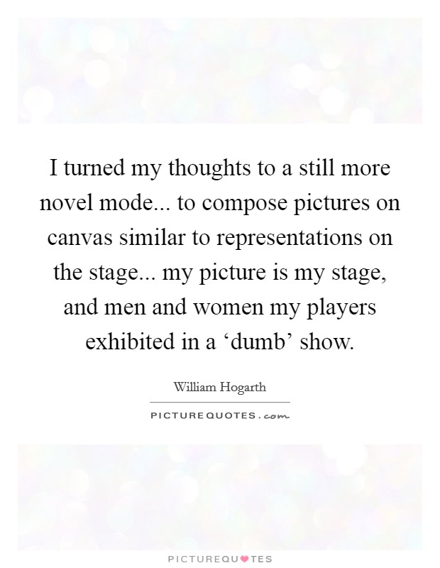 I turned my thoughts to a still more novel mode... to compose pictures on canvas similar to representations on the stage... my picture is my stage, and men and women my players exhibited in a ‘dumb' show Picture Quote #1