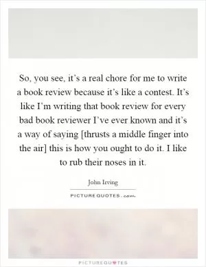 So, you see, it’s a real chore for me to write a book review because it’s like a contest. It’s like I’m writing that book review for every bad book reviewer I’ve ever known and it’s a way of saying [thrusts a middle finger into the air] this is how you ought to do it. I like to rub their noses in it Picture Quote #1
