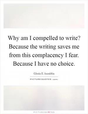 Why am I compelled to write? Because the writing saves me from this complacency I fear. Because I have no choice Picture Quote #1