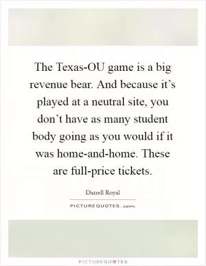 The Texas-OU game is a big revenue bear. And because it’s played at a neutral site, you don’t have as many student body going as you would if it was home-and-home. These are full-price tickets Picture Quote #1