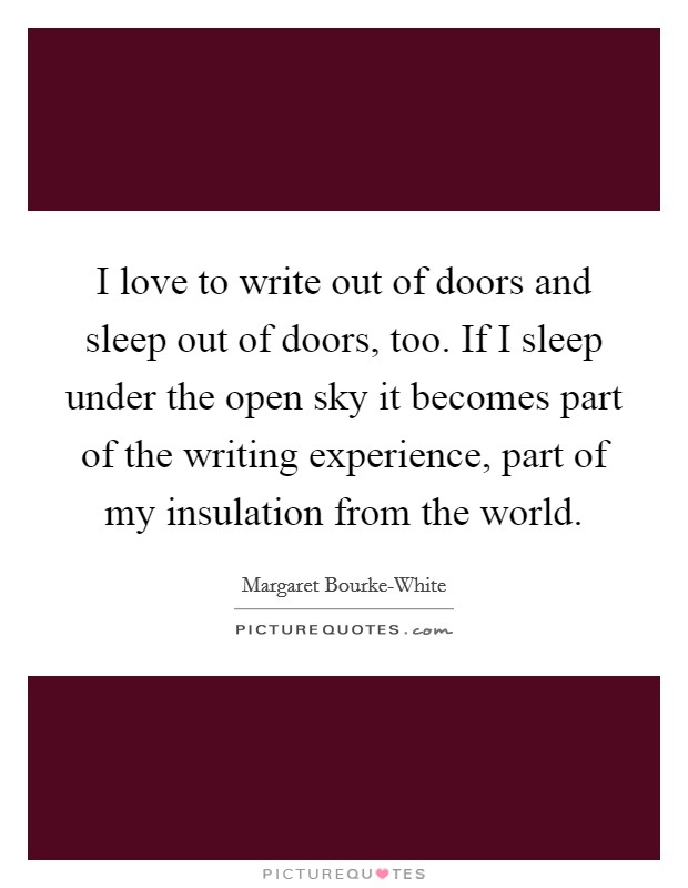 I love to write out of doors and sleep out of doors, too. If I sleep under the open sky it becomes part of the writing experience, part of my insulation from the world Picture Quote #1