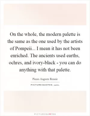 On the whole, the modern palette is the same as the one used by the artists of Pompeii... I mean it has not been enriched. The ancients used earths, ochres, and ivory-black - you can do anything with that palette Picture Quote #1