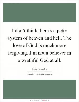 I don’t think there’s a petty system of heaven and hell. The love of God is much more forgiving. I’m not a believer in a wrathful God at all Picture Quote #1