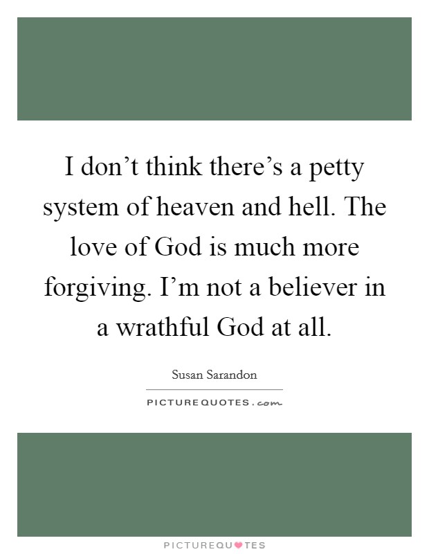 I don't think there's a petty system of heaven and hell. The love of God is much more forgiving. I'm not a believer in a wrathful God at all Picture Quote #1