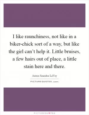 I like raunchiness, not like in a biker-chick sort of a way, but like the girl can’t help it. Little bruises, a few hairs out of place, a little stain here and there Picture Quote #1