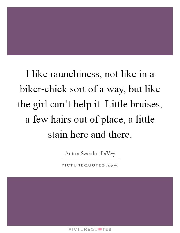 I like raunchiness, not like in a biker-chick sort of a way, but like the girl can't help it. Little bruises, a few hairs out of place, a little stain here and there Picture Quote #1