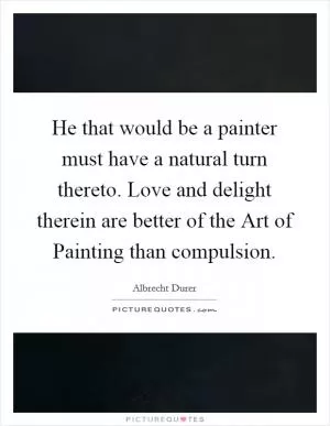 He that would be a painter must have a natural turn thereto. Love and delight therein are better of the Art of Painting than compulsion Picture Quote #1