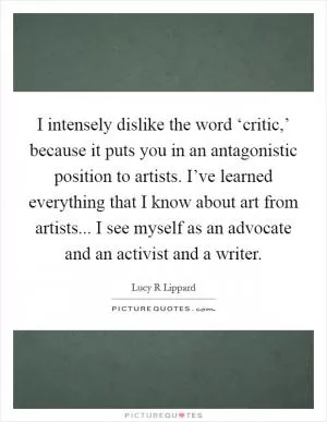 I intensely dislike the word ‘critic,’ because it puts you in an antagonistic position to artists. I’ve learned everything that I know about art from artists... I see myself as an advocate and an activist and a writer Picture Quote #1