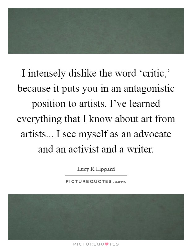 I intensely dislike the word ‘critic,' because it puts you in an antagonistic position to artists. I've learned everything that I know about art from artists... I see myself as an advocate and an activist and a writer Picture Quote #1