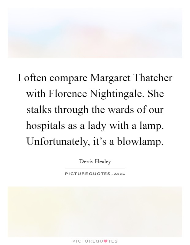 I often compare Margaret Thatcher with Florence Nightingale. She stalks through the wards of our hospitals as a lady with a lamp. Unfortunately, it's a blowlamp Picture Quote #1