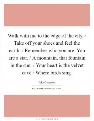 Walk with me to the edge of the city, / Take off your shoes and feel the earth. / Remember who you are. You are a star. / A mountain, that fountain in the sun. / Your heart is the velvet cave / Where birds sing Picture Quote #1