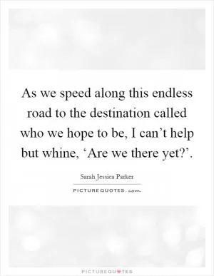 As we speed along this endless road to the destination called who we hope to be, I can’t help but whine, ‘Are we there yet?’ Picture Quote #1