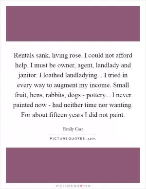 Rentals sank, living rose. I could not afford help. I must be owner, agent, landlady and janitor. I loathed landladying... I tried in every way to augment my income. Small fruit, hens, rabbits, dogs - pottery... I never painted now - had neither time nor wanting. For about fifteen years I did not paint Picture Quote #1