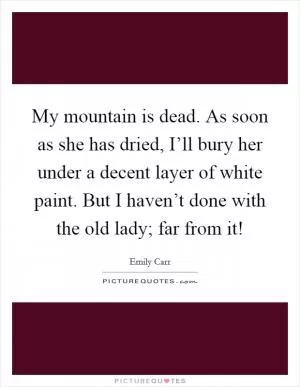 My mountain is dead. As soon as she has dried, I’ll bury her under a decent layer of white paint. But I haven’t done with the old lady; far from it! Picture Quote #1