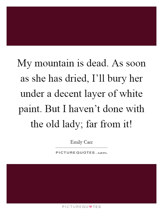 My mountain is dead. As soon as she has dried, I'll bury her under a decent layer of white paint. But I haven't done with the old lady; far from it! Picture Quote #1