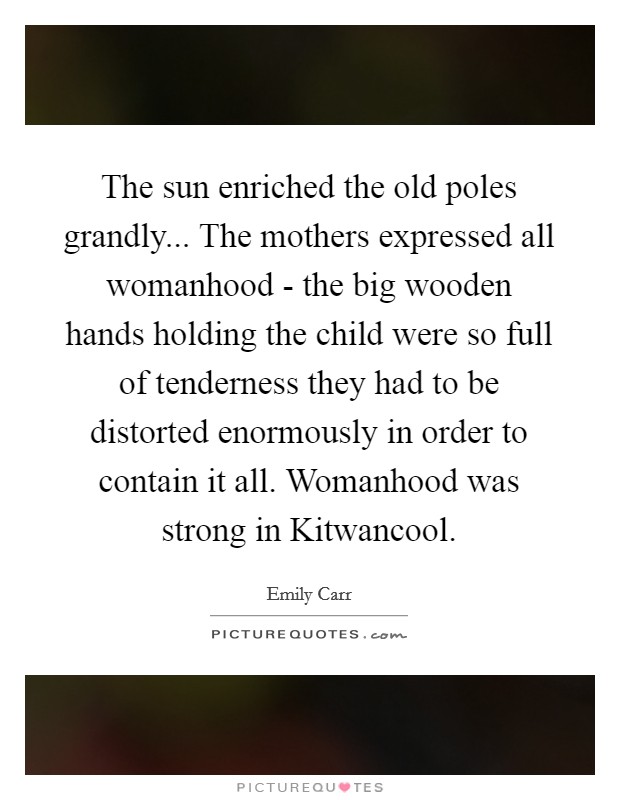 The sun enriched the old poles grandly... The mothers expressed all womanhood - the big wooden hands holding the child were so full of tenderness they had to be distorted enormously in order to contain it all. Womanhood was strong in Kitwancool Picture Quote #1