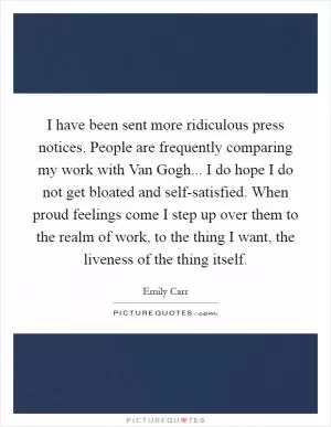 I have been sent more ridiculous press notices. People are frequently comparing my work with Van Gogh... I do hope I do not get bloated and self-satisfied. When proud feelings come I step up over them to the realm of work, to the thing I want, the liveness of the thing itself Picture Quote #1