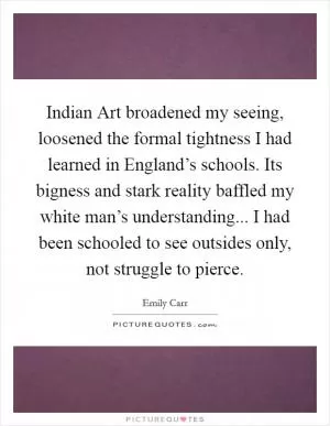 Indian Art broadened my seeing, loosened the formal tightness I had learned in England’s schools. Its bigness and stark reality baffled my white man’s understanding... I had been schooled to see outsides only, not struggle to pierce Picture Quote #1