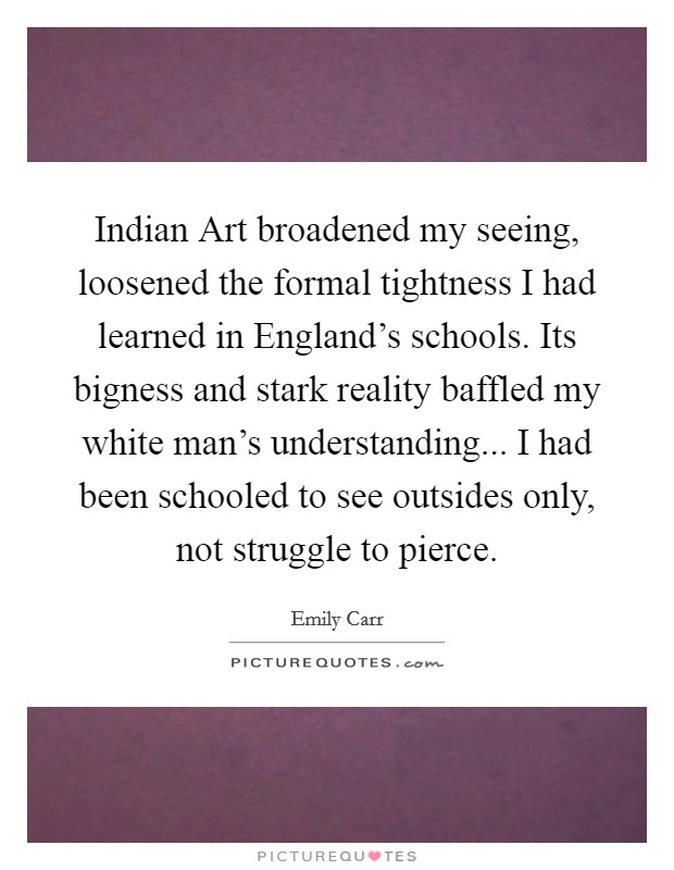 Indian Art broadened my seeing, loosened the formal tightness I had learned in England's schools. Its bigness and stark reality baffled my white man's understanding... I had been schooled to see outsides only, not struggle to pierce Picture Quote #1