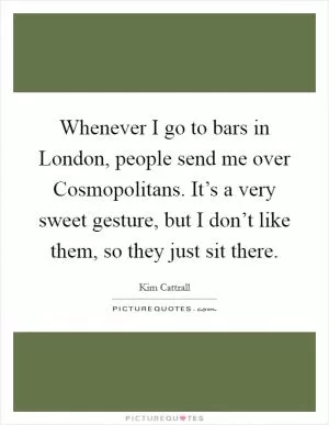 Whenever I go to bars in London, people send me over Cosmopolitans. It’s a very sweet gesture, but I don’t like them, so they just sit there Picture Quote #1