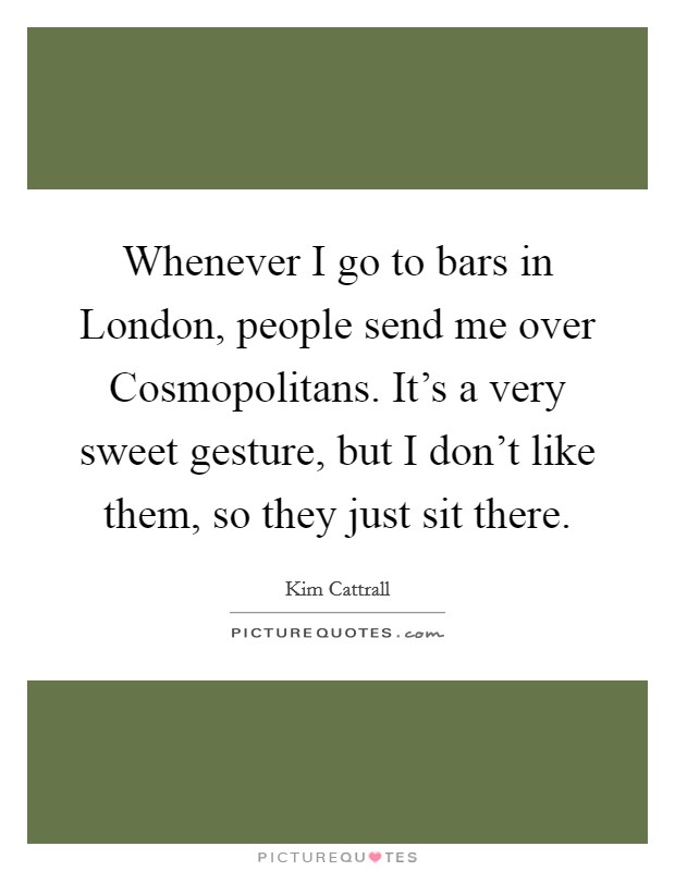 Whenever I go to bars in London, people send me over Cosmopolitans. It's a very sweet gesture, but I don't like them, so they just sit there Picture Quote #1