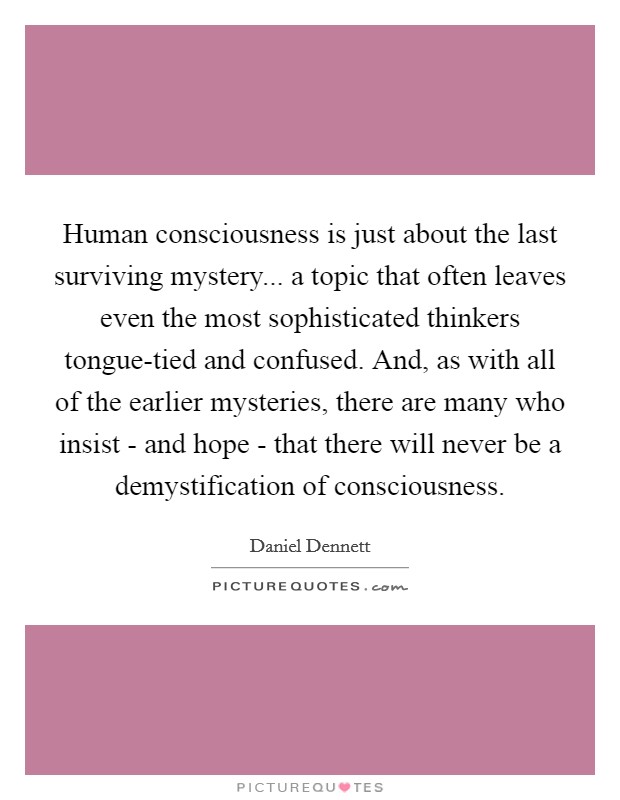 Human consciousness is just about the last surviving mystery... a topic that often leaves even the most sophisticated thinkers tongue-tied and confused. And, as with all of the earlier mysteries, there are many who insist - and hope - that there will never be a demystification of consciousness Picture Quote #1