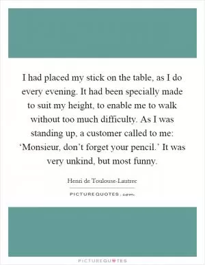 I had placed my stick on the table, as I do every evening. It had been specially made to suit my height, to enable me to walk without too much difficulty. As I was standing up, a customer called to me: ‘Monsieur, don’t forget your pencil.’ It was very unkind, but most funny Picture Quote #1