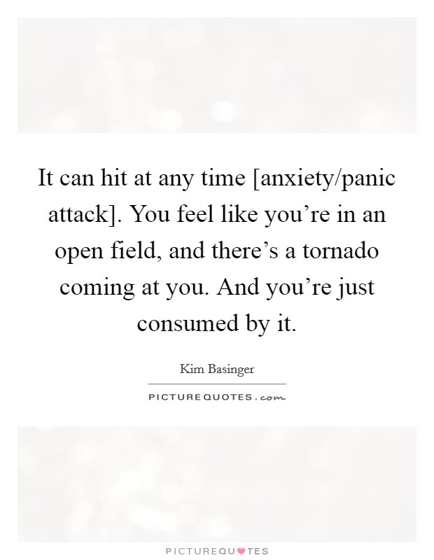 It can hit at any time [anxiety/panic attack]. You feel like you're in an open field, and there's a tornado coming at you. And you're just consumed by it Picture Quote #1
