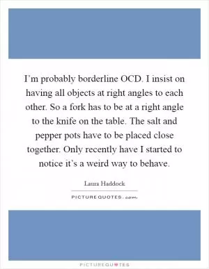 I’m probably borderline OCD. I insist on having all objects at right angles to each other. So a fork has to be at a right angle to the knife on the table. The salt and pepper pots have to be placed close together. Only recently have I started to notice it’s a weird way to behave Picture Quote #1