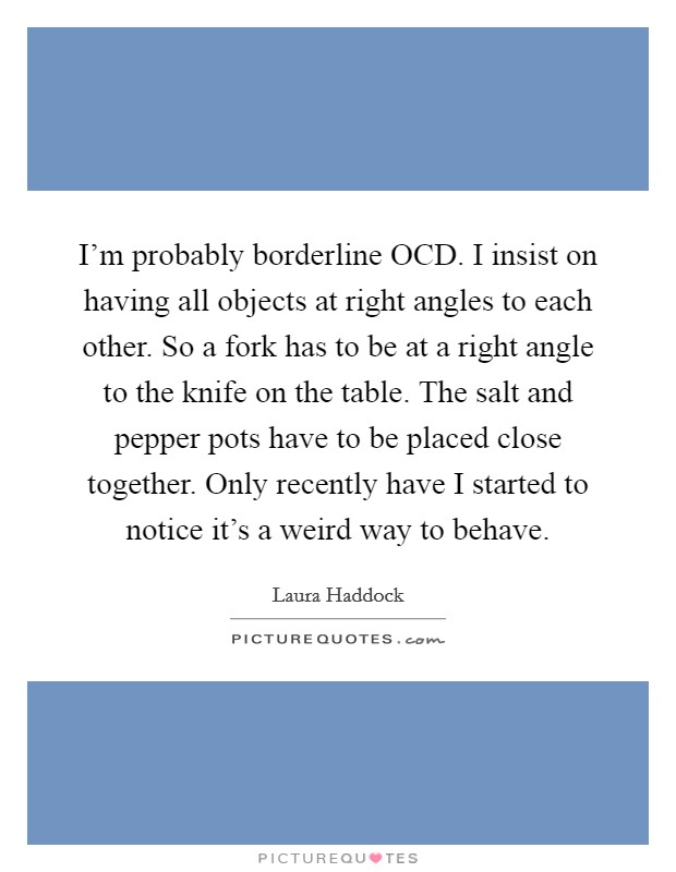 I'm probably borderline OCD. I insist on having all objects at right angles to each other. So a fork has to be at a right angle to the knife on the table. The salt and pepper pots have to be placed close together. Only recently have I started to notice it's a weird way to behave Picture Quote #1