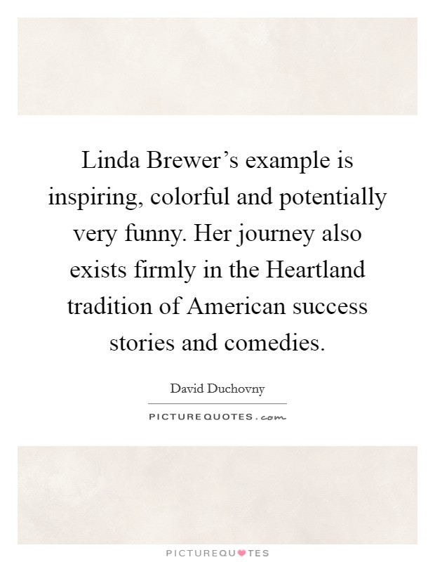 Linda Brewer’s example is inspiring, colorful and potentially very funny. Her journey also exists firmly in the Heartland tradition of American success stories and comedies Picture Quote #1